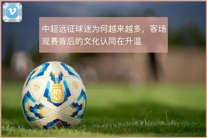 中超远征球迷为何越来越多，客场观赛背后的文化认同在升温