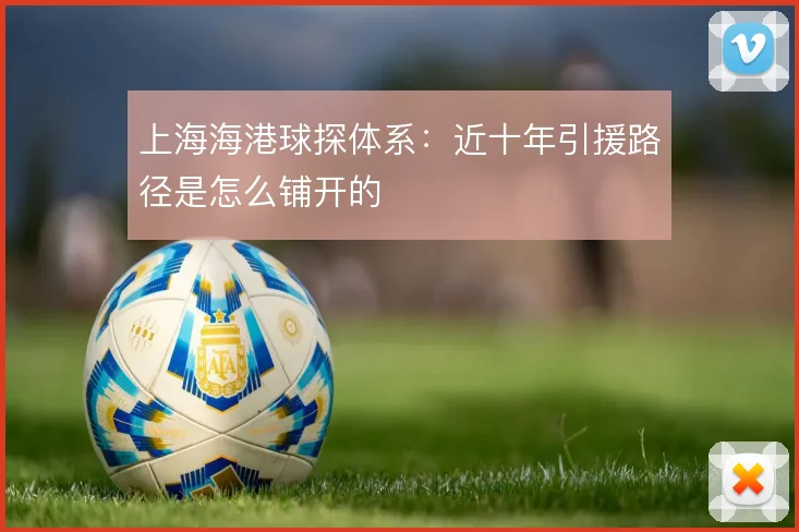 上海海港球探体系：近十年引援路径是怎么铺开的