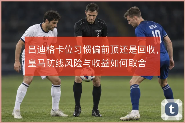 吕迪格卡位习惯偏前顶还是回收,皇马防线风险与收益如何取舍