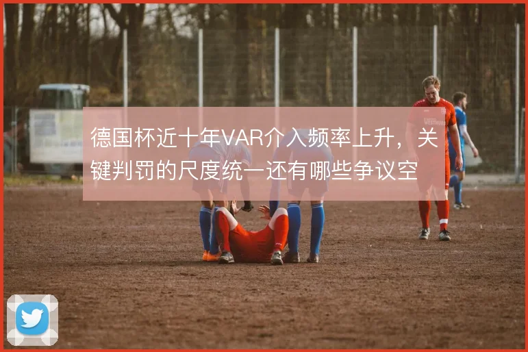 德国杯近十年VAR介入频率上升,关键判罚的尺度统一还有哪些争议空间