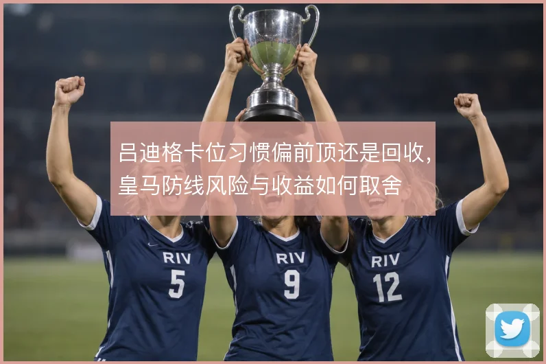吕迪格卡位习惯偏前顶还是回收,皇马防线风险与收益如何取舍