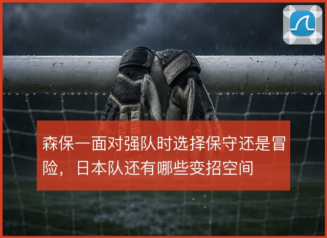 森保一面对强队时选择保守还是冒险，日本队还有哪些变招空间
