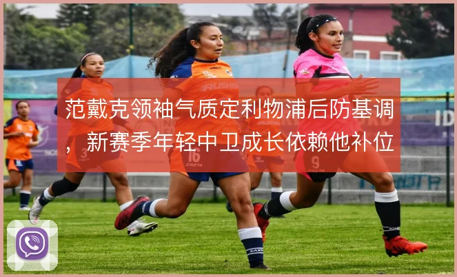范戴克领袖气质定利物浦后防基调，新赛季年轻中卫成长依赖他补位