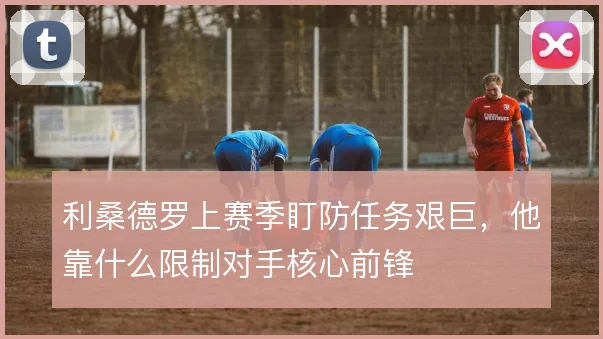 利桑德罗上赛季盯防任务艰巨,他靠什么限制对手核心前锋