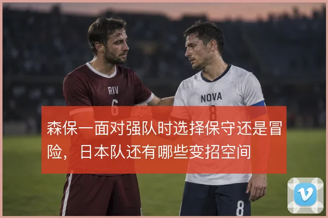 森保一面对强队时选择保守还是冒险，日本队还有哪些变招空间