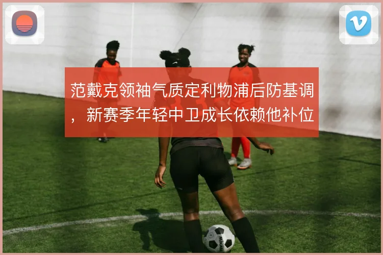 范戴克领袖气质定利物浦后防基调，新赛季年轻中卫成长依赖他补位